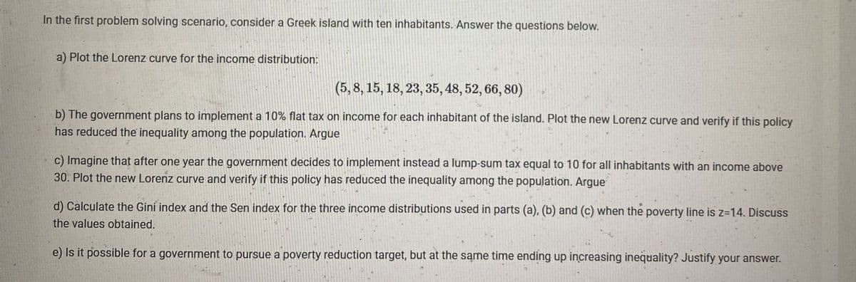 In the first problem solving scenario, consider a Greek island with ten inhabitants. Answer the questions below.
a) Plot the Lorenz curve for the income distribution:
(5, 8, 15, 18, 23, 35, 48, 52, 66, 80)
b) The government plans to implement a 10% flat tax on income for each inhabitant of the island. Plot the new Lorenz curve and verify if this policy
has reduced the inequality among the population. Argue
c) Imagine that after one year the government decides to implement instead a lump-sum tax equal to 10 for all inhabitants with an income above
30. Plot the new Lorenz curve and verify if this policy has reduced the inequality among the population. Argue
d) Calculate the Giní index and the Sen index for the three income distributions used in parts (a), (b) and (c) when the poverty line is z=14. Discuss
the values obtained.
e) Is it possible for a government to pursue a poverty reduction target, but at the same time ending up increasing inequality? Justify your answer.