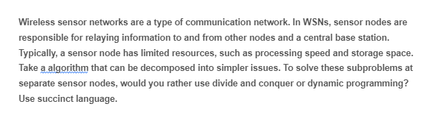 Wireless sensor networks are a type of communication network. In WSNs, sensor nodes are
responsible for relaying information to and from other nodes and a central base station.
Typically, a sensor node has limited resources, such as processing speed and storage space.
Take a algorithm that can be decomposed into simpler issues. To solve these subproblems at
separate sensor nodes, would you rather use divide and conquer or dynamic programming?
Use succinct language.