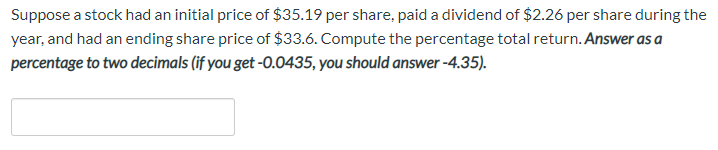 Suppose a stock had an initial price of $35.19 per share, paid a dividend of $2.26 per share during the
year, and had an ending share price of $33.6. Compute the percentage total return. Answer as a
percentage to two decimals (if you get -O.0435, you should answer -4.35).
