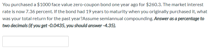 You purchased a $1000 face value zero-coupon bond one year ago for $260.3. The market interest
rate is now 7.36 percent. If the bond had 19 years to maturity when you originally purchased it, what
was your total return for the past year?Assume semiannual compounding. Answer as a percentage to
two decimals (if you get -0.0435, you should answer -4.35).
