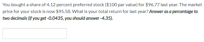 You bought a share of 4.12 percent preferred stock ($100 par value) for $96.77 last year. The market
price for your stock is now $95.58. What is your total return for last year? Answer as a percentage to
two decimals (if you get -0.0435, you should answer -4.35).
