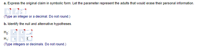 a. Express the original claim in symbolic form. Let the parameter represent the adults that would erase their personal information.
(Type an integer or a decimal. Do not round.)
b. Identify the null and alternative hypotheses.
Họ:
H;:
(Type integers or decimals. Do not round.)
