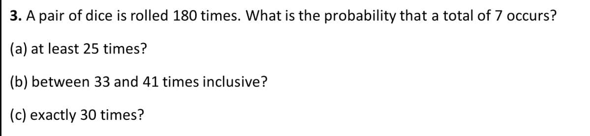 3. A pair of dice is rolled 180 times. What is the probability that a total of 7 occurs?
(a) at least 25 times?
(b) between 33 and 41 times inclusive?
(c) exactly 30 times?
