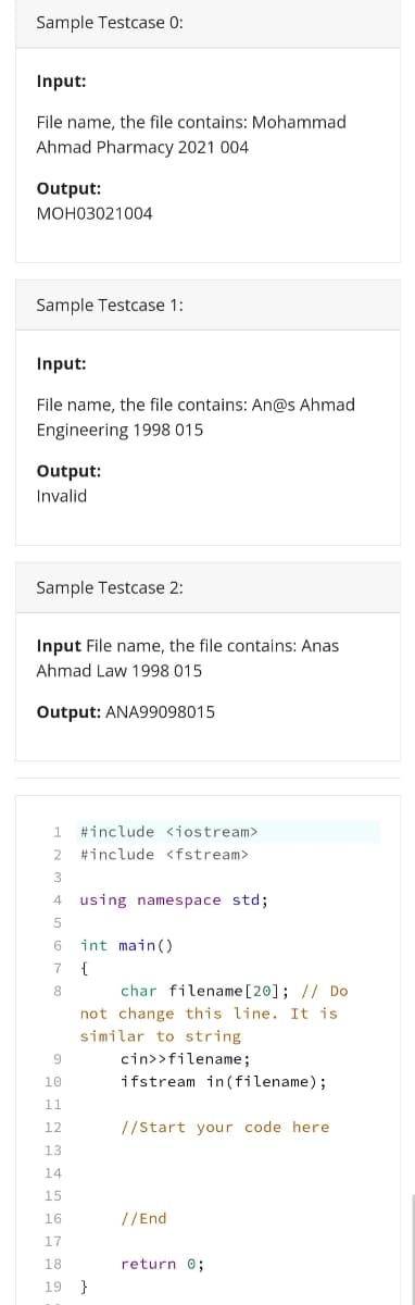 Sample Testcase 0:
Input:
File name, the file contains: Mohammad
Ahmad Pharmacy 2021 004
Output:
МОНоз021004
Sample Testcase 1:
Input:
File name, the file contains: An@s Ahmad
Engineering 1998 015
Output:
Invalid
Sample Testcase 2:
Input File name, the file contains: Anas
Ahmad Law 1998 015
Output: ANA99098015
1
#include <iostream>
2 #include <fstream>
4 using namespace std;
6.
int main()
7
{
char filename [20]; // Do
not change this line. It is
similar to string
8
9
cin>>filename;
10
ifstream in (filename);
11
12
//start your code here
13
14
15
16
//End
17
18
return 0;
19 }
