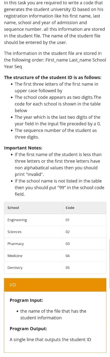 In this task you are required to write a code that
generates the student university ID based on his
registration information like his first name, last
name, school and year of admission and
sequence number. all this information are stored
in the student file. The name of the student file
should be entered by the user.
The information in the student file are stored in
the following order: First_name Last_name School
Year Seq
The structure of the student ID is as follows:
• The first three letters of the first name in
upper case followed by
• The school code appears as two digits.The
code for each school is shown in the table
below
• The year which is the last two digits of the
year field in the input file preceded by a 0.
• The sequence number of the student as
three digits.
Important Notes:
• If the first name of the student is less than
three letters or the first three letters have
non alphabatical values then you should
print "Invalid".
• If the school name is not listed in the table
then you should put "99" in the school code
field.
School
Code
Engineering
01
Sciences
02
Pharmacy
03
Medicine
04
Dentistry
05
I/O
Program Input:
• the name of the file that has the
student information
Program Output:
A single line that outputs the student ID
