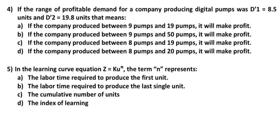 4) If the range of profitable demand for a company producing digital pumps was D'1 = 8.5
units and D'2 19.8 units that means:
a) If the company produced between 9 pumps and 19 pumps, it will make profit.
b) If the company produced between 9 pumps and 50 pumps, it will make profit.
c) If the company produced between 8 pumps and 19 pumps, it will make profit.
d) If the company produced between 8 pumps and 20 pumps, it will make profit.
5) In the learning curve equation Z = Ku", the term "n" represents:
a) The labor time required to produce the first unit.
b) The labor time required to produce the last single unit.
c) The cumulative number of units
d) The index of learning
