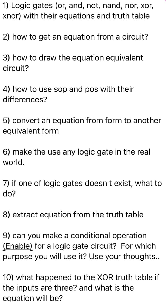 1) Logic gates (or, and, not, nand, nor, xor,
xnor) with their equations and truth table
2) how to get an equation from a circuit?
3) how to draw the equation equivalent
circuit?
4) how to use sop and pos with their
differences?
5) convert an equation from form to another
equivalent form
6) make the use any logic gate in the real
world.
7) if one of logic gates doesn't exist, what to
do?
8) extract equation from the truth table
9) can you make a conditional operation
(Enable) for a logic gate circuit? For which
purpose you will use it? Use your thoughts..
10) what happened to the XOR truth table if
the inputs are three? and what is the
equation will be?