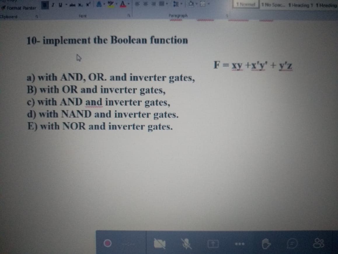 TNormal 1 No Spac 1Heading 1 THeading
Format Painter
ipboard
Fent
Paragraph
75
wwwww
10- implement the Boolean function
F= xy +x'y' + y'z
a) with AND, OR. and inverter gates,
B) with OR and inverter gates,
c) with AND and inverter gates,
d) with NAND and inverter gates.
E) with NOR and inverter gates.
国
...
1O
