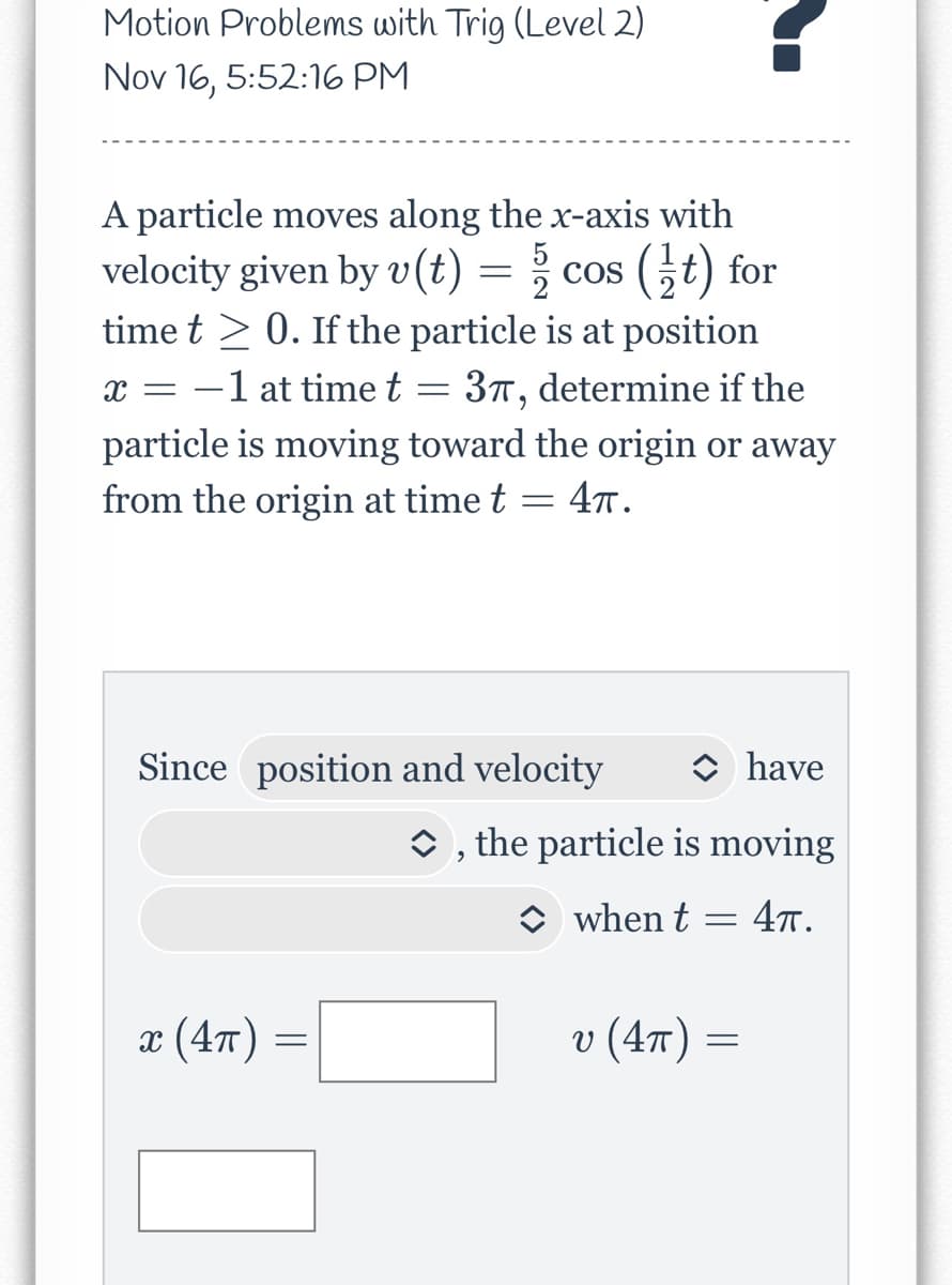 Motion Problems with Trig (Level 2)
Nov 16, 5:52:16 PM
A particle moves along the x-axis with
velocity given by v(t) = cos (t) for
time t≥ 0. If the particle is at position
X = -1 at time t = 37, determine if the
particle is moving toward the origin or away
from the origin at time t
=
= 4π.
Since position and velocity
x (4π)
have
◆, the particle is moving
when t = 4π.
-
v (4π) =