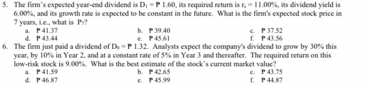 5. The firm's expected year-end dividend is D1 = P 1.60, its required return is r, =11.00%, its dividend yield is
6.00%, and its growth rate is expected to be constant in the future. What is the firm's expected stock price in
7 years, i.e., what is P?
a. P41.37
d. P43.44
с. Р 37.52
f. P43.56
b. Р39.40
e. P45.61
6. The firm just paid a dividend of Do =P 1.32. Analysts expect the company's dividend to grow by 30% this
year, by 10% in Year 2, and at a constant rate of 5% in Year 3 and thereafter. The required return on this
low-risk stock is 9.00%. What is the best estimate of the stock's current market value?
с. Р43.75
f. P 44.87
a. P41.59
d. P 46.87
b. Р42.65
e. P45.99
