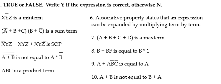 . TRUE or FALSE. Write Y if the expression is correct, otherwise N.
6. Associative property states that an expression
can be expanded by multiplying term by term.
XYZ is a minterm
(A +B +C) (B + C) is a sum term
7. (A + B + C+ D) is a maxterm
XYZ + XYZ + XYZ is SOP
8. B + BF is equal to B* 1
A + B is not equal to A * B
9. A + ABC is equal to A
ABC is a product term
10. A + B is not equal to B + A
