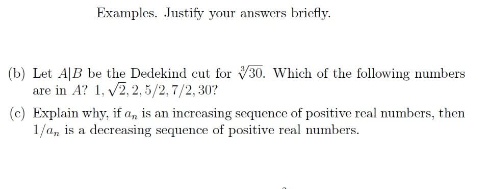 Examples. Justify your answers briefly.
(b) Let AB be the Dedekind cut for 30. Which of the following numbers
are in A? 1, √2, 2,5/2, 7/2, 30?
Explain why, if an is an increasing sequence of positive real numbers, then
1/an is a decreasing sequence of positive real numbers.