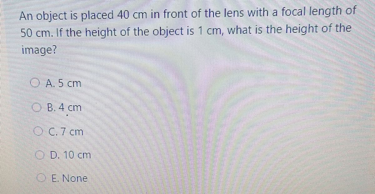 An object is placed 40 cm in front of the lens with a focal length of
50 cm. If the height of the object is 1 cm, what is the height of the
image?
O A. 5 cm
O B. 4 cm
O C.7 cm
O D. 10 cm
E. None
