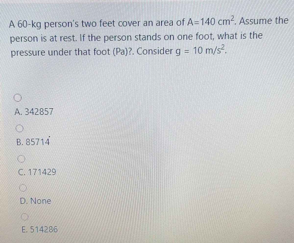 A 60-kg person's two feet cover an area of A=140 cm-. Assume the
person is at rest. If the person stands on one foot, what is the
pressure under that foot (Pa)?. Consider g = 10 m/s-.
A. 342857
B. 85714
C. 171429
D. None
E. 514286
