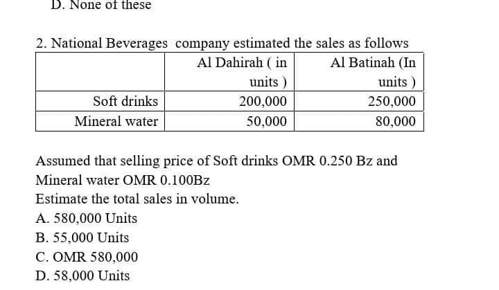D. None of these
2. National Beverages company estimated the sales as follows
Al Batinah (In
Al Dahirah ( in
units )
units )
Soft drinks
200,000
250,000
Mineral water
50,000
80,000
Assumed that selling price of Soft drinks OMR 0.250 Bz and
Mineral water OMR 0.100BZ
Estimate the total sales in volume.
A. 580,000 Units
B. 55,000 Units
C. OMR 580,000
D. 58,000 Units

