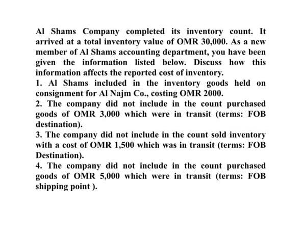 Al Shams Company completed its inventory count. It
arrived at a total inventory value of OMR 30,000. As a new
member of Al Shams accounting department, you have been
given the information listed below. Discuss how this
information affects the reported cost of inventory.
1. Al Shams included in the inventory goods held on
consignment for Al Najm Co., costing OMR 2000.
2. The company did not include in the count purchased
goods of OMR 3,000 which were in transit (terms: FOB
destination).
3. The company did not include in the count sold inventory
with a cost of OMR 1,500 which was in transit (terms: FOB
Destination).
4. The company did not include in the count purchased
goods of OMR 5,000 which were in transit (terms: FOB
shipping point ).
