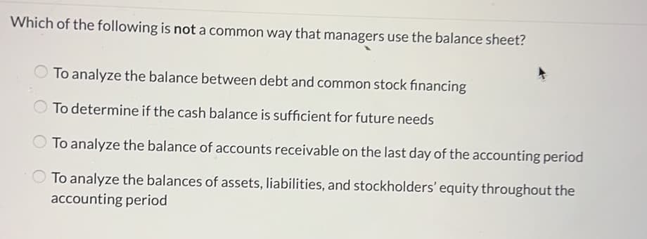 Which of the following is not a common way that managers use the balance sheet?
To analyze the balance between debt and common stock financing
To determine if the cash balance is sufficient for future needs
To analyze the balance of accounts receivable on the last day of the accounting period
To analyze the balances of assets, liabilities, and stockholders' equity throughout the
accounting period