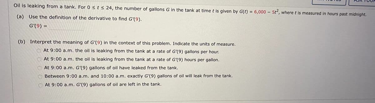 Oil is leaking from a tank. For 0 ≤ t ≤ 24, the number of gallons G in the tank at time t is given by G(t) = 6,000 - 5t², where t is measured in hours past midnight.
(a) Use the definition of the derivative to find G'(9).
G'(9) =
(b) Interpret the meaning of G'(9) in the context of this problem. Indicate the units of measure.
At 9:00 a.m. the oil is leaking from the tank at a rate of G'(9) gallons per hour.
At 9:00 a.m. the oil is leaking from the tank at a rate of G'(9) hours per gallon.
At 9:00 a.m. G'(9) gallons of oil have leaked from the tank.
Between 9:00 a.m. and 10:00 a.m. exactly G'(9) gallons of oil will leak from the tank.
At 9:00 a.m. G'(9) gallons of oil are left in the tank.