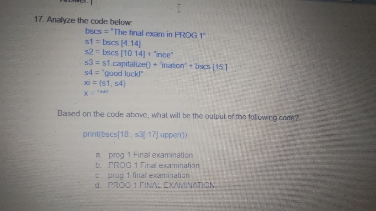 17. Analyze the code below
bscs = "The final exam in PROG 1"
s1 = bscs [4:14]
s2 = bscs [10:14] + "inee"
s3 = s1.capitalize() + "ination" + bscs [15]
s4 = "good luck!"
xi = (s1, s4)
X= "***
Based on the code above, what will be the output of the following code?
print(bscs[18:, s3[:17].upper())
a prog 1 Final examination
b. PROG 1 Final examination
prog 1 final examination
d. PROG 1 FINAL EXAMINATION
C.
