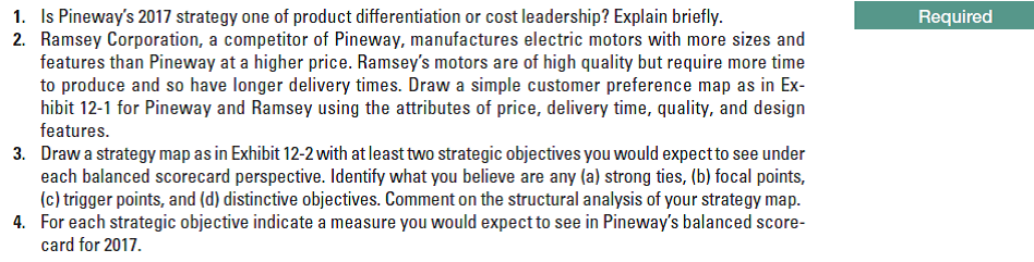 1. Is Pineway's 2017 strategy one of product differentiation or cost leadership? Explain briefly.
2. Ramsey Corporation, a competitor of Pineway, manufactures electric motors with more sizes and
Required
to produce and so have longer delivery times. Draw a simple customer preference map as in Ex-
hibit 12-1 for Pineway and Ramsey using the attributes of price, delivery time, quality, and design
features.
3. Draw a strategy map as in Exhibit 12-2 with at least two strategic objectives you would expect to see under
each balanced scorecard perspective. Identify what you believe are any (a) strong ties, (b) focal points,
(c) trigger points, and (d) distinctive objectives. Comment on the structural analysis of your strategy map.
4. For each strategic objective indicate a measure you would expect to see in Pineway's balanced score-
card for 2017.
