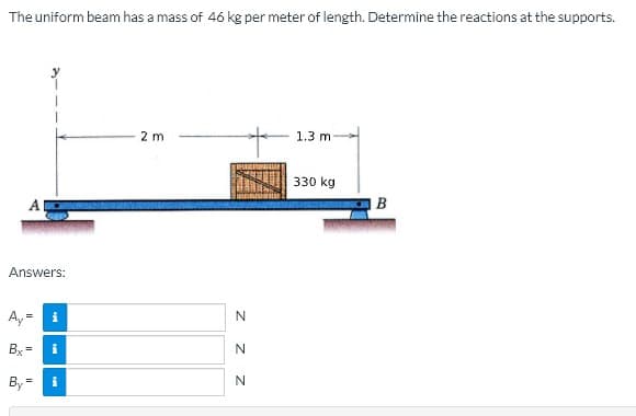 The uniform beam has a mass of 46 kg per meter of length. Determine the reactions at the supports.
2 m
1.3 m
330 kg
B
Answers:
Ay-
i
Bx =
i
By
N
z z
