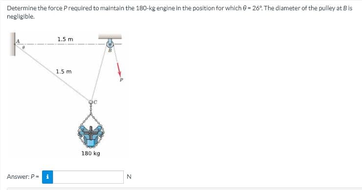 Determine the force Prequired to maintain the 180-kg engine in the position for which e = 26°. The diameter of the pulley at B is
negligible.
1.5 m
1.5 m
180 kg
Answer: P=
i
