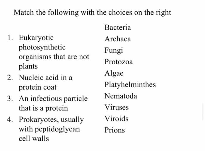 Match the following with the choices on the right
Bacteria
1. Eukaryotic
photosynthetic
organisms that are not
plants
2. Nucleic acid in a
protein coat
3. An infectious particle
that is a protein
Archaea
Fungi
Protozoa
Algae
Platyhelminthes
Nematoda
Viruses
Viroids
4. Prokaryotes, usually
with peptidoglycan
Prions
cell walls
