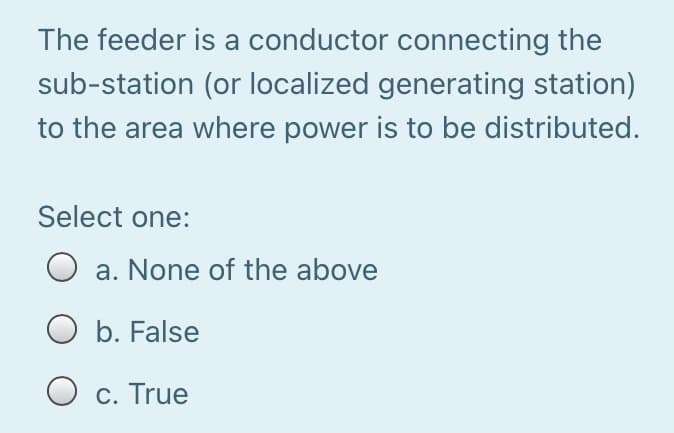 The feeder is a conductor connecting the
sub-station (or localized generating station)
to the area where power is to be distributed.
Select one:
O a. None of the above
O b. False
O c. True
