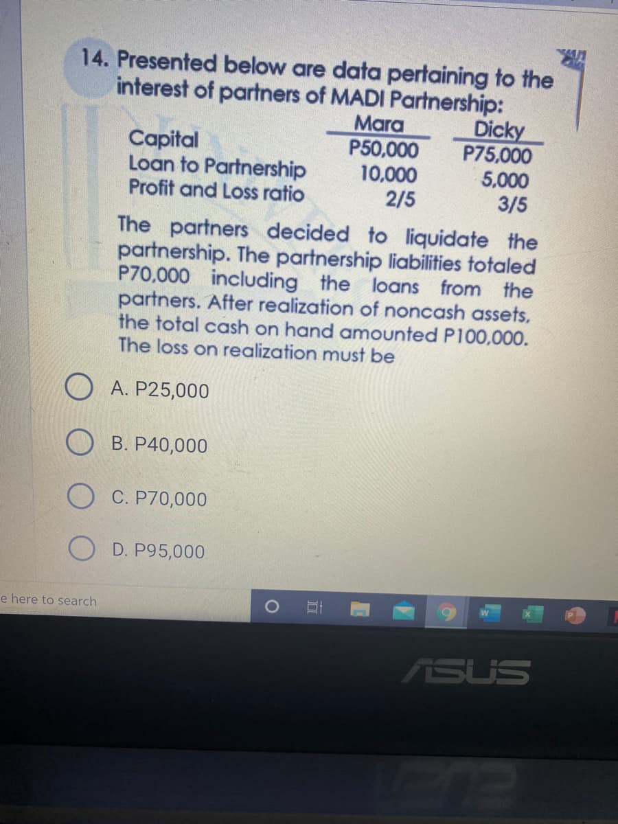 14. Presented below are data pertaining to the
interest of partners of MADI Partnership:
Dicky
P75,000
5,000
3/5
Mara
P50,000
10,000
2/5
Capital
Loan to Partnership
Profit and Loss ratio
The partners decided to liquidate the
partnership. The partnership liabilities totaled
P70,000 including the loans from the
partners. After realization of noncash assets,
the total cash on hand amounted P100,000.
The loss on realization must be
A. P25,000
B. P40,000
O C. P70,000
D. P95,000
e here to search
ASUS
ELA
