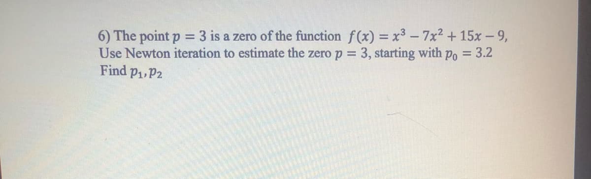 6) The point p = 3 is a zero of the function f(x) = x³ -7x2 +15x- 9,
Use Newton iteration to estimate the zero p = 3, starting with po = 3.2
Find P1,P2
