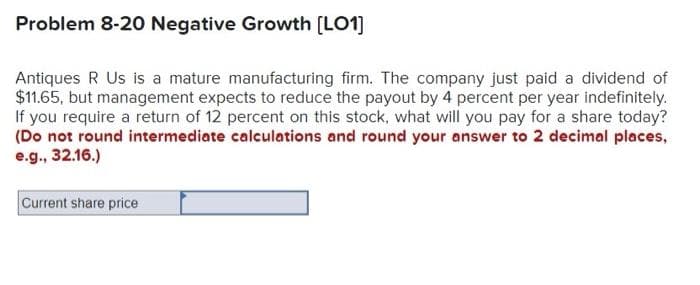 Problem 8-20 Negative Growth [LO1]
Antiques R Us is a mature manufacturing firm. The company just paid a dividend of
$11.65, but management expects to reduce the payout by 4 percent per year indefinitely.
If you require a return of 12 percent on this stock, what will you pay for a share today?
(Do not round intermediate calculations and round your answer to 2 decimal places,
e.g., 32.16.)
Current share price