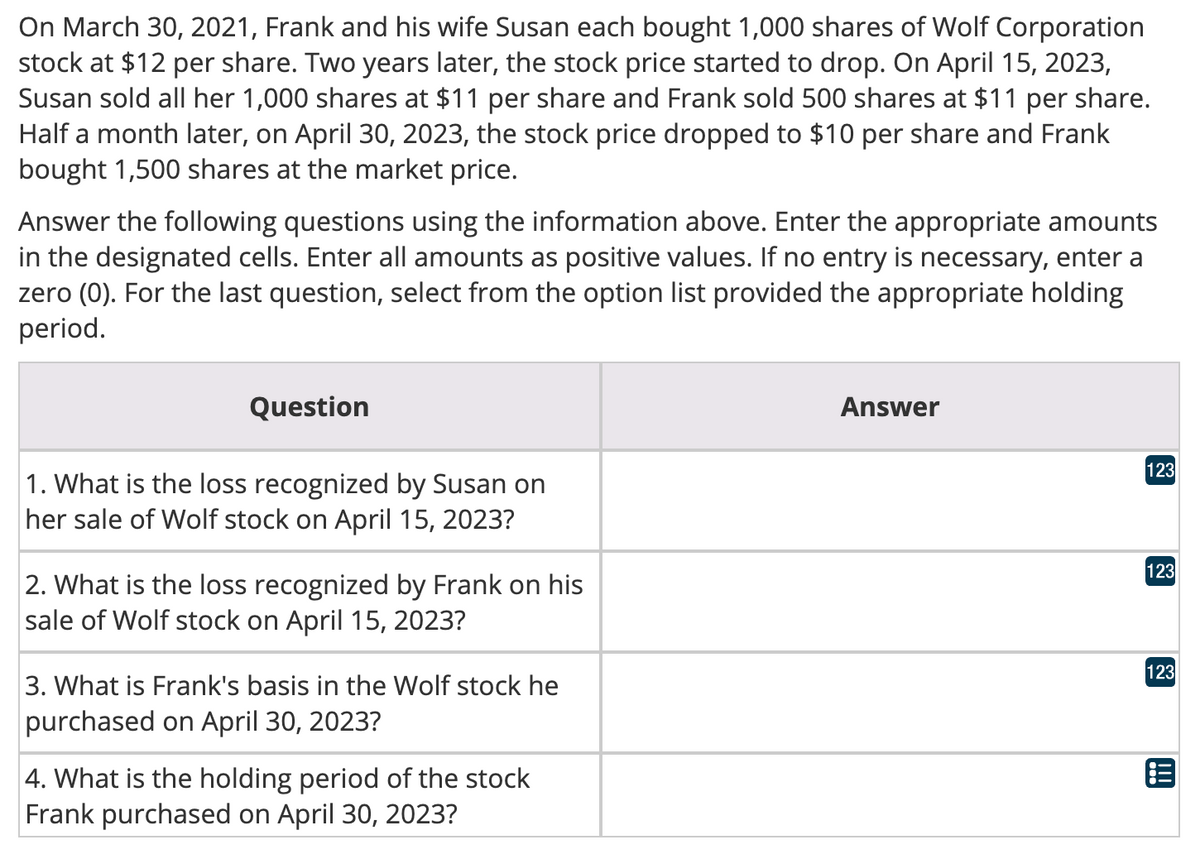 On March 30, 2021, Frank and his wife Susan each bought 1,000 shares of Wolf Corporation
stock at $12 per share. Two years later, the stock price started to drop. On April 15, 2023,
Susan sold all her 1,000 shares at $11 per share and Frank sold 500 shares at $11 per share.
Half a month later, on April 30, 2023, the stock price dropped to $10 per share and Frank
bought 1,500 shares at the market price.
Answer the following questions using the information above. Enter the appropriate amounts
in the designated cells. Enter all amounts as positive values. If no entry is necessary, enter a
zero (0). For the last question, select from the option list provided the appropriate holding
period.
Question
1. What is the loss recognized by Susan on
her sale of Wolf stock on April 15, 2023?
2. What is the loss recognized by Frank on his
sale of Wolf stock on April 15, 2023?
3. What is Frank's basis in the Wolf stock he
purchased on April 30, 2023?
4. What is the holding period of the stock
Frank purchased on April 30, 2023?
Answer
123
123
123
!!!