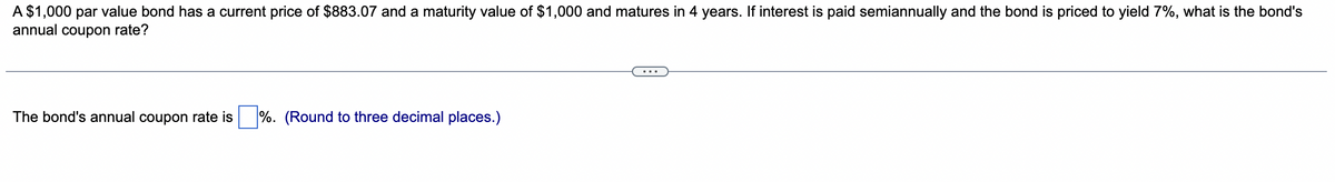 A $1,000 par value bond has a current price of $883.07 and a maturity value of $1,000 and matures in 4 years. If interest is paid semiannually and the bond is priced to yield 7%, what is the bond's
annual coupon rate?
The bond's annual coupon rate is%. (Round to three decimal places.)