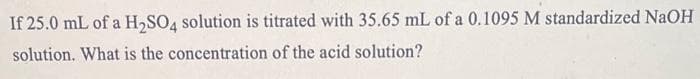 If 25.0 mL of a H₂SO4 solution is titrated with 35.65 mL of a 0.1095 M standardized NaOH
solution. What is the concentration of the acid solution?
