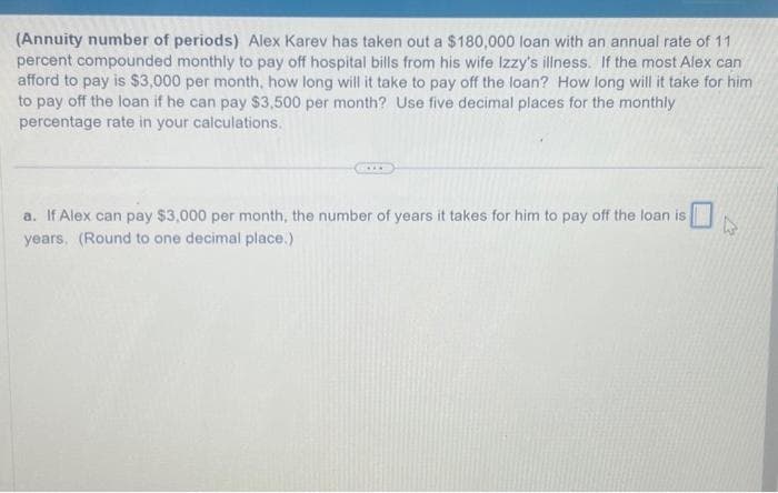 (Annuity number of periods) Alex Karev has taken out a $180,000 loan with an annual rate of 11
percent compounded monthly to pay off hospital bills from his wife Izzy's illness. If the most Alex can
afford to pay is $3,000 per month, how long will it take to pay off the loan? How long will it take for him
to pay off the loan if he can pay $3,500 per month? Use five decimal places for the monthly
percentage rate in your calculations.
a. If Alex can pay $3,000 per month, the number of years it takes for him to pay off the loan is
years. (Round to one decimal place.)