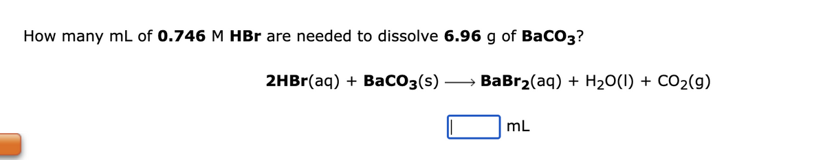 How many mL of 0.746 M HBr are needed to dissolve 6.96 g of BaCO3?
2HBr(aq) + BaCO3(s) · →→→→→→→ BaBr₂(aq) + H₂O(l) + CO₂(g)
mL