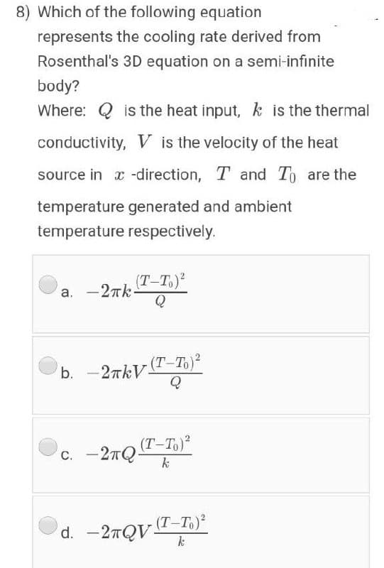 8) Which of the following equation
represents the cooling rate derived from
Rosenthal's 3D equation on a semi-infinite
body?
Where: Q is the heat input, k is the thermal
conductivity, V is the velocity of the heat
source in x -direction, T and To are the
temperature generated and ambient
temperature respectively.
(T-T.)?
a. -27k-
Q
(Т-То)2
b.
- 2TKV-
c. -27Q
(T-To)
k
(T-Тә)
d. -27QVT-T.)²
