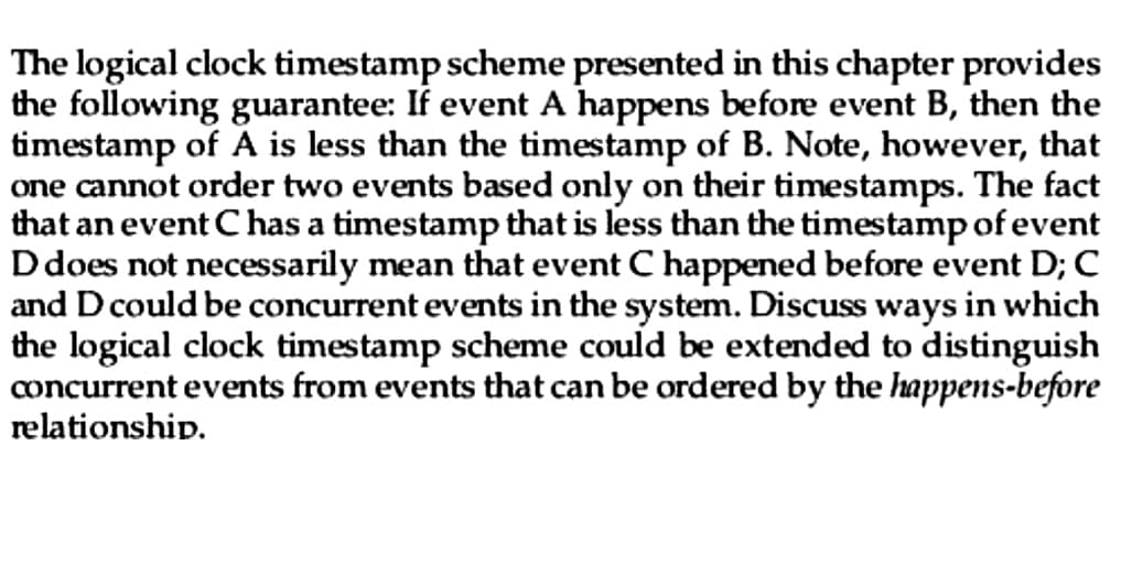 The logical clock timestamp scheme presented in this chapter provides
the following guarantee: If event A happens before event B, then the
timestamp of A is less than the timestamp of B. Note, however, that
one cannot order two events based only on their timestamps. The fact
that an event C has a timestamp that is less than the timestamp of event
D does not necessarily mean that event C happened before event D; C
and D could be concurrent events in the system. Discuss ways in which
the logical clock timestamp scheme could be extended to distinguish
concurrent events from events that can be ordered by the happens-before
relationship.