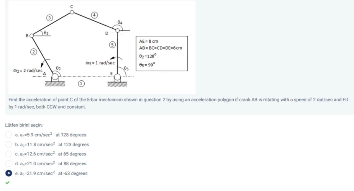 84
AE = 8 cm
AB = BC=CD=DE=6 cm
02=120°
Os =1 rad/sec
O5 = 90°
02 = 2 rad/sec
Find the acceleration of point C of the 5-bar mechanism shown in question 2 by using an acceleration polygon if crank AB is rotating with a speed of 2 rad/sec and ED
by 1 rad/sec, both ccW and constant.
Lütfen birini seçin:
a. ac=5.9 cm/sec? at 128 degrees
b. ac=11.8 cm/sec? at 123 degrees
c. ac=12.6 cm/sec? at 65 degrees
d. ac=21.0 cm/sec? at 88 degrees
e. ac=21.9 cm/sec? at -63 degrees
