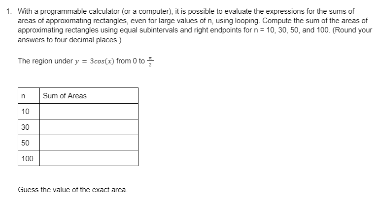 1. With a programmable calculator (or a computer), it is possible to evaluate the expressions for the sums of
areas of approximating rectangles, even for large values of n, using looping. Compute the sum of the areas of
approximating rectangles using equal subintervals and right endpoints for n = 10, 30, 50, and 100. (Round your
answers to four decimal places.)
The region under y = 3cos(x) from 0 to
n
10
30
50
100
Sum of Areas
Guess the value of the exact area.