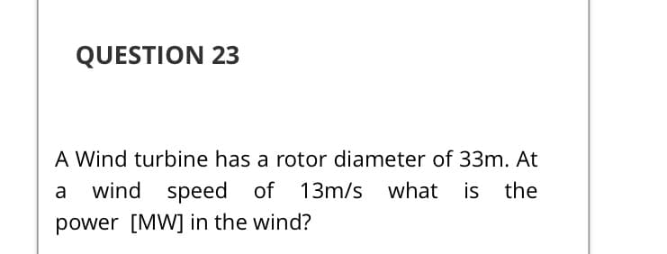 QUESTION 23
A Wind turbine has a rotor diameter of 33m. At
wind speed of
13m/s what is the
a
power [MW] in the wind?
