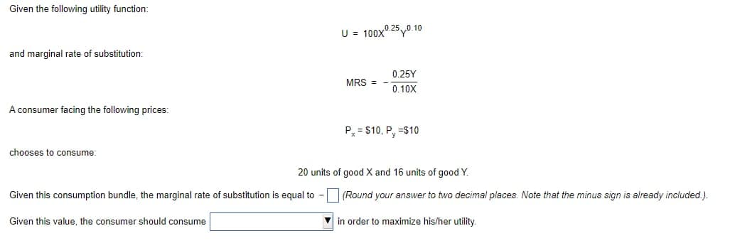 Given the following utility function:
and marginal rate of substitution:
A consumer facing the following prices:
chooses to consume:
U = 100X0.250.10
Given this consumption bundle, the marginal rate of substitution is equal to -
Given this value, the consumer should consume
MRS =
0.25Y
0.10X
Px = $10, P, =$10
20 units of good X and 16 units of good Y.
(Round your answer to two decimal places. Note that the minus sign is already included.).
in order to maximize his/her utility.