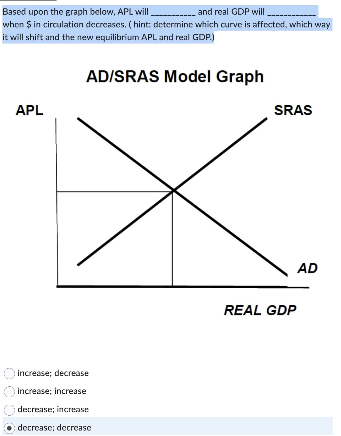 Based upon the graph below, APL will
and real GDP will
when $ in circulation decreases. ( hint: determine which curve is affected, which way
it will shift and the new equilibrium APL and real GDP.)
AD/SRAS Model Graph
APL
increase; decrease
increase; increase
decrease; increase
decrease; decrease
SRAS
REAL GDP
AD