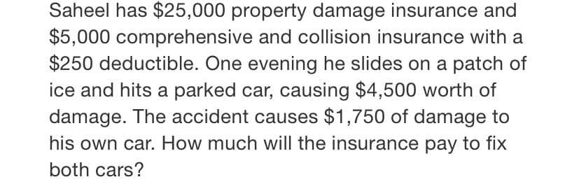 Saheel has $25,000 property damage insurance and
$5,000 comprehensive and collision insurance with a
$250 deductible. One evening he slides on a patch of
ice and hits a parked car, causing $4,500 worth of
damage. The accident causes $1,750 of damage to
his own car. How much will the insurance pay to fix
both cars?
