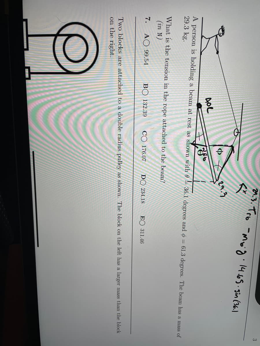 2.3. Tro -Moid: 1465.sin (36.1
3
29.3
A person is holding a beam at rest as shown with 0
29.3 kg.
36.1 degrees and ø = 61.3 degrees. The beam has a mass of
What is the tension in the rope attached to the beam?
(in N)
7.
AO 99.54
BO 132.39
CO 176.07
DO 234.18
EO 311.46
Two blocks are attached to a double radius pulley as shown. The block on the left has a larger mass than the block
on the right.
