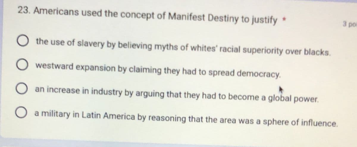 23. Americans used the concept of Manifest Destiny to justify
○ the use of slavery by believing myths of whites' racial superiority over blacks.
westward expansion by claiming they had to spread democracy.
an increase in industry by arguing that they had to become a global power.
a military in Latin America by reasoning that the area was a sphere of influence.
3 po