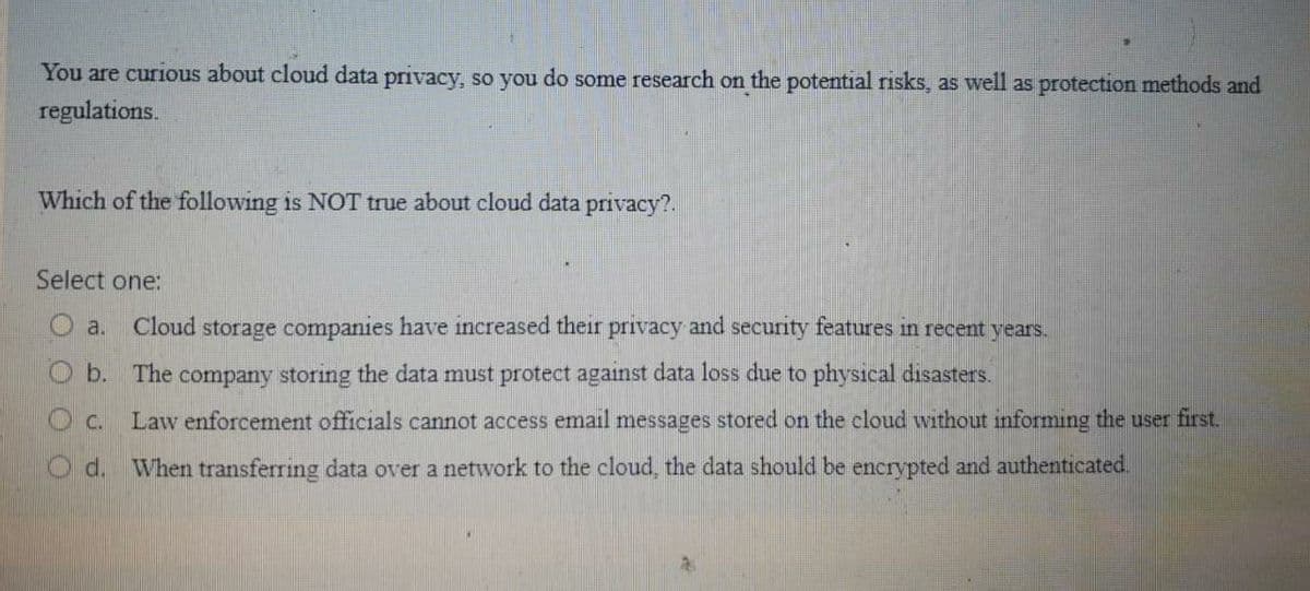 You are curious about cloud data privacy, so you do some research on the potential risks, as well as protection methods and
regulations,
Which of the following is NOT true about cloud data privacy?.
Select one:
a.
Cloud storage companies have increased their privacy and security features in recent years.
O b. The company storing the data must protect against data loss due to physical disasters.
O c.
Law enforcement officials cannot access email messages stored on the cloud without informing the user first.
O d. When transferring data over a network to the cloud, the data should be encrypted and authenticated.
