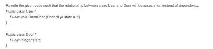 Rewrite the given code such that the relationship between class User and Door will be association instead of dependency.
Public class User {
Public void OpenDoor (Door d) (d.state = 1:}
Public class Door {
Public integer state;
