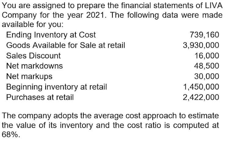 You are assigned to prepare the financial statements of LIVA
Company for the year 2021. The following data were made
available for you:
Ending Inventory at Cost
739,160
3,930,000
16,000
Goods Available for Sale at retail
Sales Discount
Net markdowns
48,500
Net markups
30,000
Beginning inventory at retail
1,450,000
2,422,000
Purchases at retail
The company adopts the average cost approach to estimate
the value of its inventory and the cost ratio is computed at
68%.
