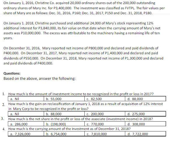 On January 1, 2016, Christine Co. acquired 20,000 ordinary shares out of the 200,000 outstanding
ordinary shares of Mary Inc. for P3,400,000. The investment was classified as FVTPL. The fair values per
share of Mary are as follows: Dec. 31, 2016, P160; Dec. 31, 2017, P150 and Dec. 31, 2018, P180.
On January 1. 2018, Christine purchased and additional 24,000 of Mary's stock representing 12%
additional interest for P3,840,000, its fair value on that date when the carrying amount of Mary's net
assets was P10,000,000. The excess was attributable to the machinery having a remaining life of ten
years.
On December 31, 2016, Mary reported net income of P800,000 and declared and paid dividends of
P400,000. On December 31, 2017, Mary reported net income of P1,400,000 and declared and paid
dividends of P550,000. On December 31, 2018, Mary reported net income of P1,300,000 and declared
and paid dividends of P400,000.
Questions:
Based on the above, answer the following:
1. How much is the amount of investment income to be recognized in the profit or loss in 2017?
a. Nil
2. How much is the gain on reclassification of January 1, 2018 as a result of acquisition of 12% interest
in Mary Corp to be recognized in the profit or loss?
| b. 55,000
c. 82,500
d. 88,000
b. 88,000
c. 200,000
d. 275,000
a. Nil
3. How much is the net share in the profit or loss of the associate (investment income) in 2018?
a. 286,000
4. How much is the carrying amount of the investment as of December 31, 2018?
b. (198,000)
c. 770,000
d. 308,000
a. 7,326,000
b. 6,754,000
c. 7,810,000
d. 7,722,000
